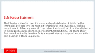 Copyright © 2018, Oracle and/or its affiliates. All rights reserved. |
Safe Harbor Statement
The following is intended to outline our general product direction. It is intended for
information purposes only, and may not be incorporated into any contract. It is not a
commitment to deliver any material, code, or functionality, and should not be relied upon
in making purchasing decisions. The development, release, timing, and pricing of any
features or functionality described for Oracle’s products may change and remains at the
sole discretion of Oracle Corporation.
 