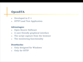 OpenSTA
Ø Developed in C++
Ø HTTP Load Test Application
Advantages:
Ø Open Source Software
Ø A user-friendly graphical int...