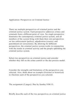 Application: Perspectives on Criminal Justice
There are multiple perspectives of criminal justice and the
criminal justice system. Each perspective addresses crimes and
criminals from a different point of view. No single perspective
dominates the contemporary criminal justice system, and all
members of the system bring with them their own perspectives
on law enforcement (police), adjudication (courts), and
punishment (or corrections). By allowing for different
perspectives, the criminal justice system works in conjunction
with the trends in criminal activity and the people upholding the
criminal justice system.
Select two perspectives on criminal justice and consider
whether they fall on the crime control or the due process model.
Consider the strengths and limitations of the perspectives you
selected. Also, think about an example (fictional or historical)
to illustrate each of the perspectives you selected.
The assignment (2 pages): Due by Sunday 9/06/15.
Briefly describe each of the two perspectives on criminal justice
 