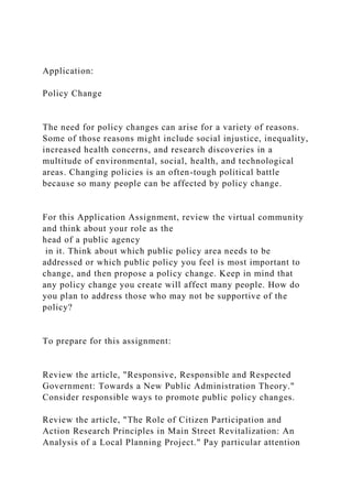 Application:
Policy Change
The need for policy changes can arise for a variety of reasons.
Some of those reasons might include social injustice, inequality,
increased health concerns, and research discoveries in a
multitude of environmental, social, health, and technological
areas. Changing policies is an often-tough political battle
because so many people can be affected by policy change.
For this Application Assignment, review the virtual community
and think about your role as the
head of a public agency
in it. Think about which public policy area needs to be
addressed or which public policy you feel is most important to
change, and then propose a policy change. Keep in mind that
any policy change you create will affect many people. How do
you plan to address those who may not be supportive of the
policy?
To prepare for this assignment:
Review the article, "Responsive, Responsible and Respected
Government: Towards a New Public Administration Theory."
Consider responsible ways to promote public policy changes.
Review the article, "The Role of Citizen Participation and
Action Research Principles in Main Street Revitalization: An
Analysis of a Local Planning Project." Pay particular attention
 