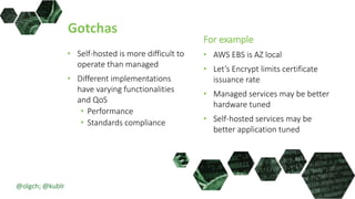 Gotchas
• Self-hosted is more difficult to
operate than managed
• Different implementations
have varying functionalities
and QoS
• Performance
• Standards compliance
For example
• AWS EBS is AZ local
• Let’s Encrypt limits certificate
issuance rate
• Managed services may be better
hardware tuned
• Self-hosted services may be
better application tuned
@olgch; @kublr
 