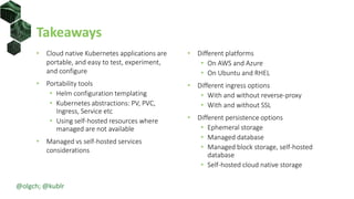 Takeaways
• Cloud native Kubernetes applications are
portable, and easy to test, experiment,
and configure
• Portability tools
• Helm configuration templating
• Kubernetes abstractions: PV, PVC,
Ingress, Service etc
• Using self-hosted resources where
managed are not available
• Managed vs self-hosted services
considerations
• Different platforms
• On AWS and Azure
• On Ubuntu and RHEL
• Different ingress options
• With and without reverse-proxy
• With and without SSL
• Different persistence options
• Ephemeral storage
• Managed database
• Managed block storage, self-hosted
database
• Self-hosted cloud native storage
@olgch; @kublr
 