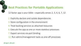 Best Practices for Portable Applications
12-factor app is your bible – especially verses 2, 3, 4, 6, 7, 12
2. Explicitly declare and isolate dependencies
3. Store configuration in the environment
4. Treat backing services as attached resources
6. Execute the app as one or more stateless processes
7. Export services via port binding
12. Run admin/management tasks as one-off processes
@olgch; @kublr
 
