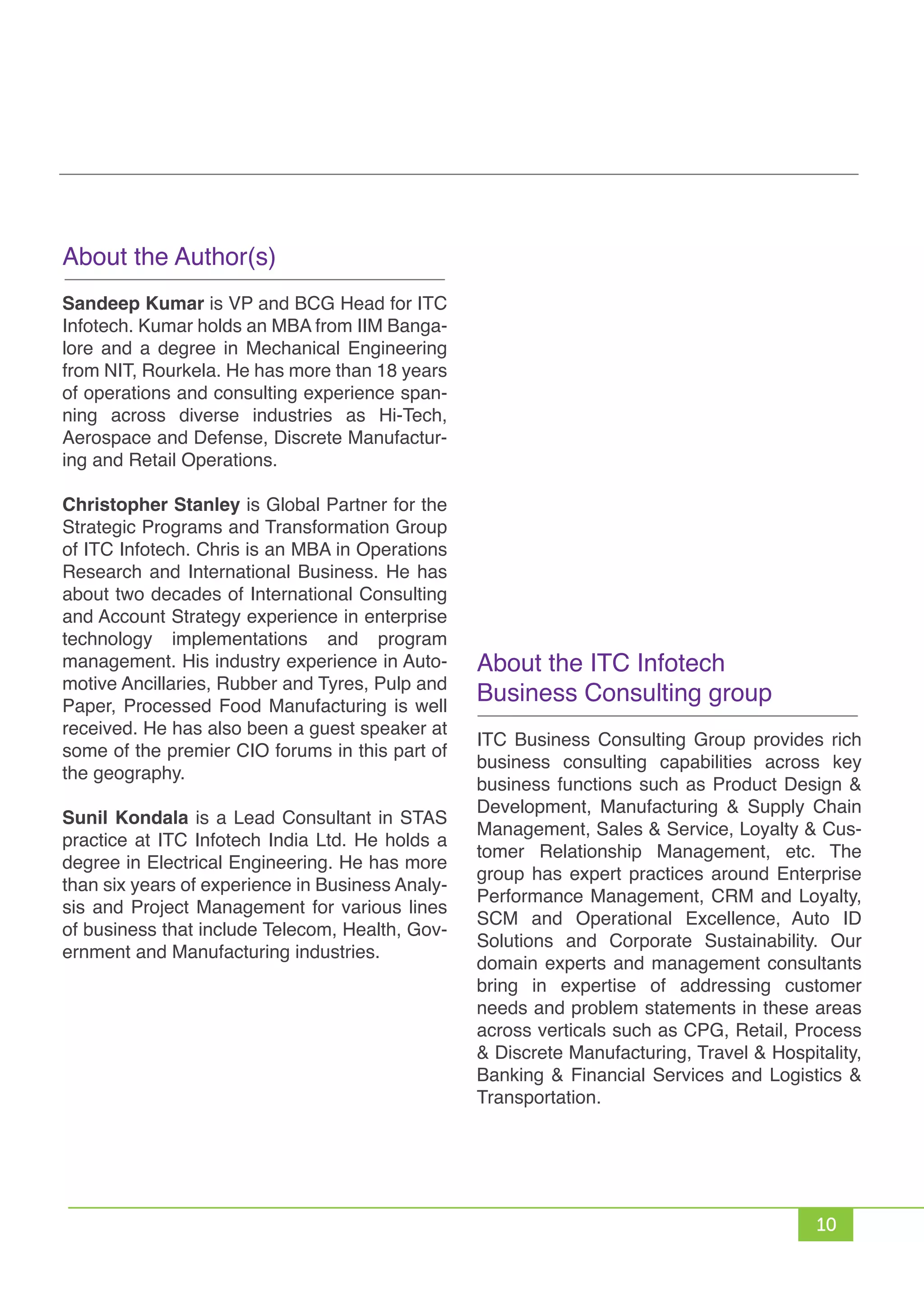 10
About the Author(s)
Sandeep Kumar is VP and BCG Head for ITC
Infotech. Kumar holds an MBA from IIM Banga-
lore and a degree in Mechanical Engineering
from NIT, Rourkela. He has more than 18 years
of operations and consulting experience span-
ning across diverse industries as Hi-Tech,
Aerospace and Defense, Discrete Manufactur-
ing and Retail Operations.
Christopher Stanley is Global Partner for the
Strategic Programs and Transformation Group
of ITC Infotech. Chris is an MBA in Operations
Research and International Business. He has
about two decades of International Consulting
and Account Strategy experience in enterprise
technology implementations and program
management. His industry experience in Auto-
motive Ancillaries, Rubber and Tyres, Pulp and
Paper, Processed Food Manufacturing is well
received. He has also been a guest speaker at
some of the premier CIO forums in this part of
the geography.
Sunil Kondala is a Lead Consultant in STAS
practice at ITC Infotech India Ltd. He holds a
degree in Electrical Engineering. He has more
than six years of experience in Business Analy-
sis and Project Management for various lines
of business that include Telecom, Health, Gov-
ernment and Manufacturing industries.
About the ITC Infotech
Business Consulting group
ITC Business Consulting Group provides rich
business consulting capabilities across key
business functions such as Product Design &
Development, Manufacturing & Supply Chain
Management, Sales & Service, Loyalty & Cus-
tomer Relationship Management, etc. The
group has expert practices around Enterprise
Performance Management, CRM and Loyalty,
SCM and Operational Excellence, Auto ID
Solutions and Corporate Sustainability. Our
domain experts and management consultants
bring in expertise of addressing customer
needs and problem statements in these areas
across verticals such as CPG, Retail, Process
& Discrete Manufacturing, Travel & Hospitality,
Banking & Financial Services and Logistics &
Transportation.
 