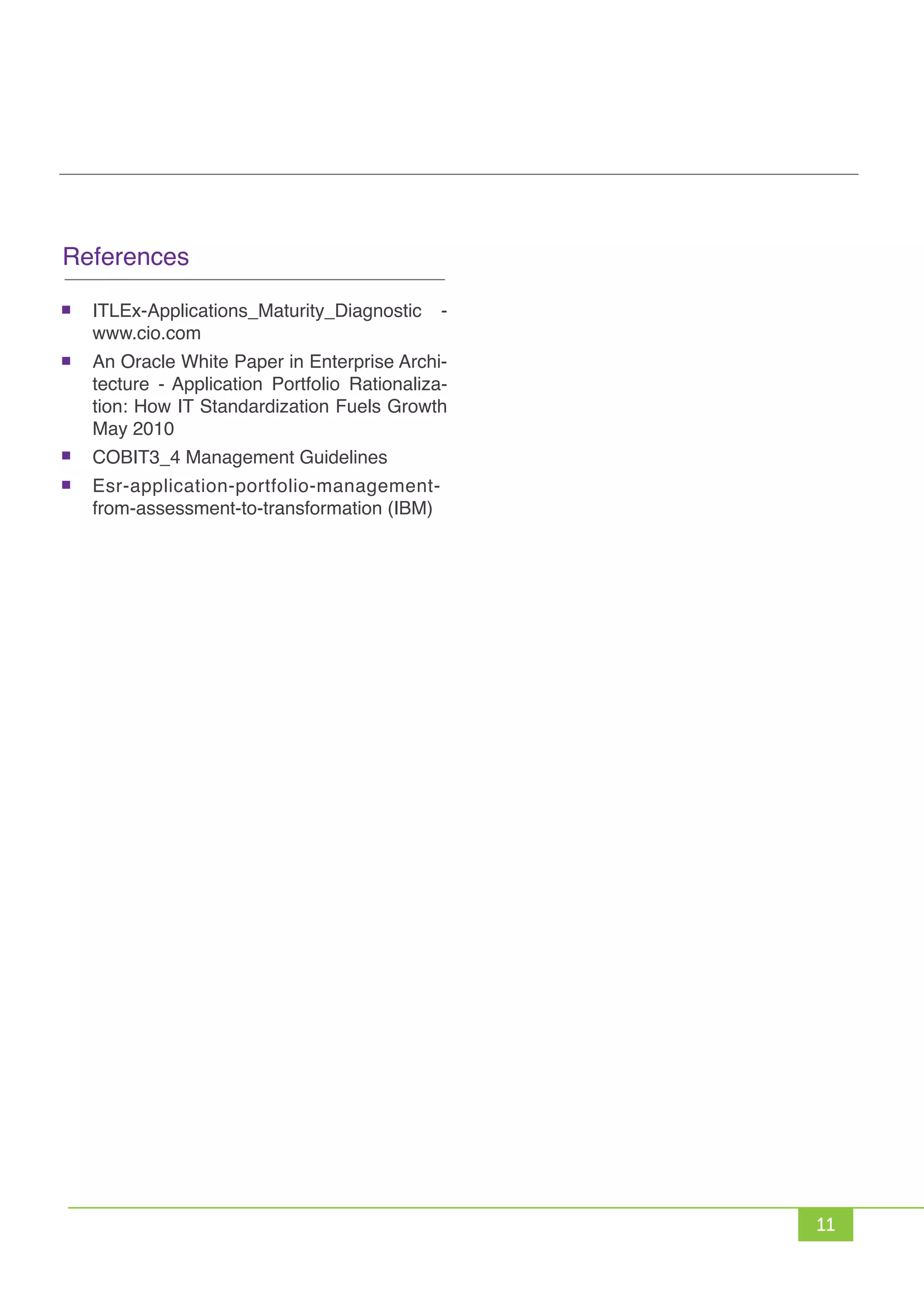 11
References
ITLEx-Applications_Maturity_Diagnostic -
www.cio.com
An Oracle White Paper in Enterprise Archi-
tecture - Application Portfolio Rationaliza-
tion: How IT Standardization Fuels Growth
May 2010
COBIT3_4 Management Guidelines
Esr-application-portfolio-management-
from-assessment-to-transformation (IBM)
 