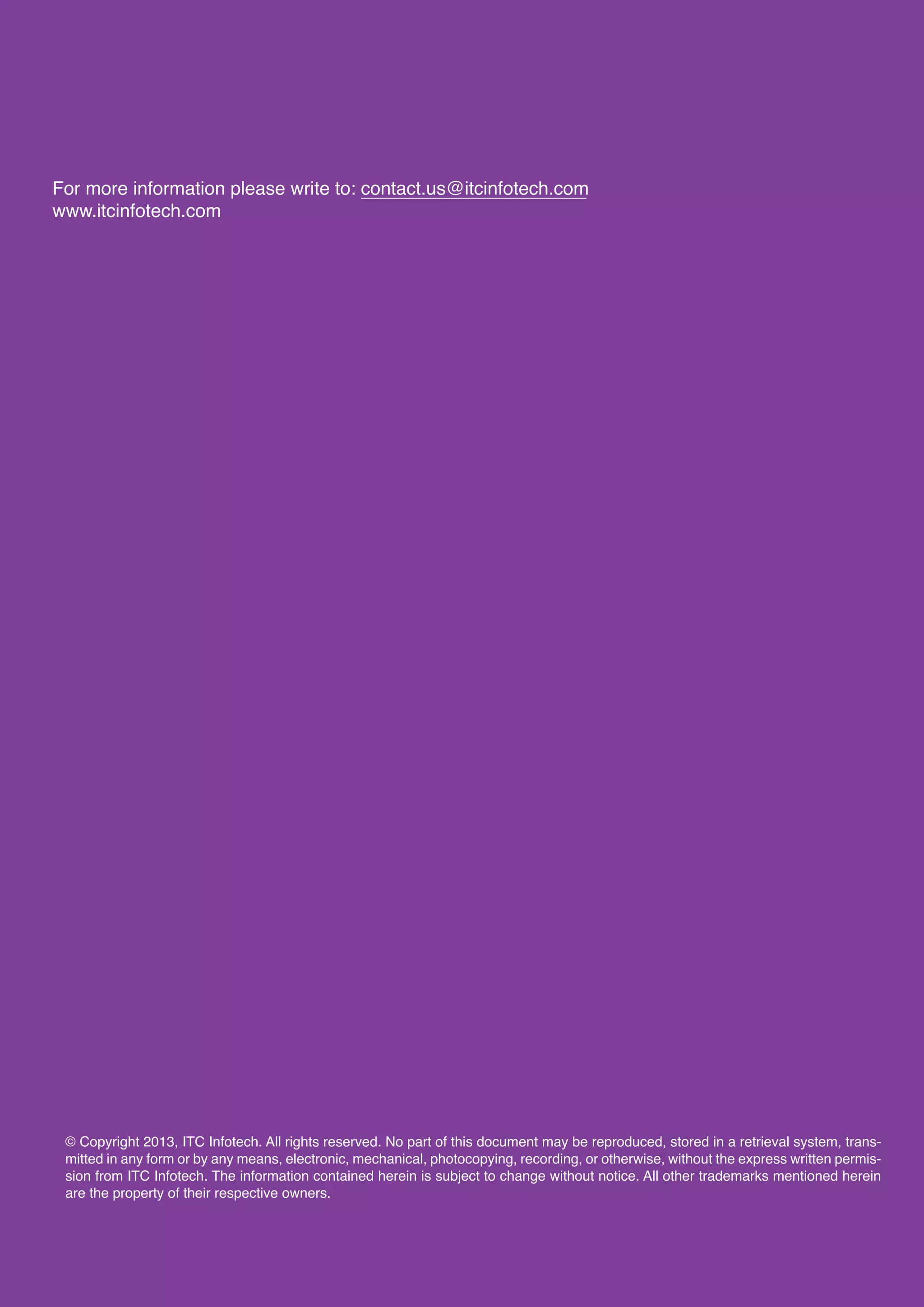 13
For more information please write to: contact.us@itcinfotech.com
www.itcinfotech.com
© Copyright 2013, ITC Infotech. All rights reserved. No part of this document may be reproduced, stored in a retrieval system, trans-
mitted in any form or by any means, electronic, mechanical, photocopying, recording, or otherwise, without the express written permis-
sion from ITC Infotech. The information contained herein is subject to change without notice. All other trademarks mentioned herein
are the property of their respective owners.
 