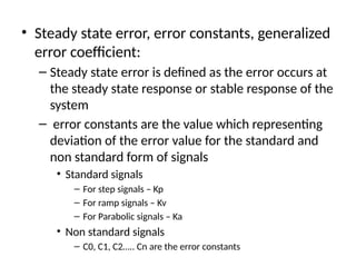 • Steady state error, error constants, generalized
error coefficient:
– Steady state error is defined as the error occurs at
the steady state response or stable response of the
system
– error constants are the value which representing
deviation of the error value for the standard and
non standard form of signals
• Standard signals
– For step signals – Kp
– For ramp signals – Kv
– For Parabolic signals – Ka
• Non standard signals
– C0, C1, C2….. Cn are the error constants
 