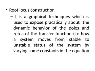 • Root locus construction
–It is a graphical techniques which is
used to expose pracatically about the
dynamic behavior of the poles and
zeros of the transfer function (i.e how
a system moves from stable to
unstable status of the system by
varying some constants in the equation
 