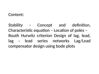 Content:
Stability - Concept and definition,
Characteristic equation – Location of poles –
Routh Hurwitz criterion Design of lag, lead,
lag - lead series networks Lag/Lead
compensator design using bode plots
 
