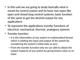 • In this unit we are going to study basically what is
meant by control system and its basic two types like
open and closed loop control systems; basic function
of the same to get the desired output for any
applications
• To represent the applications transfer functions of
electrical, mechanical, thermal, analogous systems
• Transfer function
– It is the information of any system in mathematical format
which is relating the input and output of the system by
considering the system’s initial state as zero
– From the transfer function only we can able to obtain the
output response of any system by giving known value as an
input
 