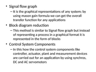 • Signal flow graph
– It is the graphical representations of any system; by
using mason gain formula we can get the overall
transfer function for any applications
• Block diagram reduction
– This method is similar to Signal flow graph but instead
of representing a process in a graphical format it is
represented in the form of blocks
• Control System Components
– In this how the control system components like
controller, actuator, plant and measurement devices
are carried out for an application by using synchros,
DC and AC servomotors
 