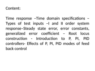 Content:
Time response –Time domain specifications –
Types of test inputs –I and II order system
response–Steady state error, error constants,
generalized error coefficient – Root locus
construction - Introduction to P, PI, PID
controllers- Effects of P, PI, PID modes of feed
back control
 