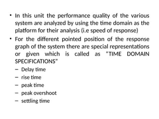 • In this unit the performance quality of the various
system are analyzed by using the time domain as the
platform for their analysis (i.e speed of response)
• For the different pointed position of the response
graph of the system there are special representations
or given which is called as “TIME DOMAIN
SPECIFICATIONS”
– Delay time
– rise time
– peak time
– peak overshoot
– settling time
 