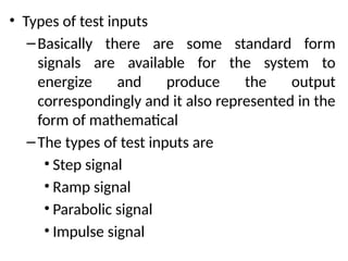 • Types of test inputs
–Basically there are some standard form
signals are available for the system to
energize and produce the output
correspondingly and it also represented in the
form of mathematical
–The types of test inputs are
• Step signal
• Ramp signal
• Parabolic signal
• Impulse signal
 