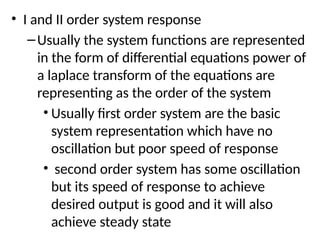 • I and II order system response
–Usually the system functions are represented
in the form of differential equations power of
a laplace transform of the equations are
representing as the order of the system
• Usually first order system are the basic
system representation which have no
oscillation but poor speed of response
• second order system has some oscillation
but its speed of response to achieve
desired output is good and it will also
achieve steady state
 