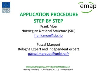 APPLICATION PROCEDURE
      STEP BY STEP
             Frank Moe
  Norwegian National Structure (SIU)
         frank.moe@siu.no

           Pascal Marquet
Bologna Expert and independent expert
      pascal.marquet@unistra.fr


      ERASMUS MUNDUS ACTIVE PARTICIPATION Vol.2
   Training seminar / 18-20 January 20121 / Tallinn/ Estonia
 