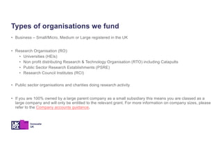 • Business – Small/Micro, Medium or Large registered in the UK
• Research Organisation (RO):
• Universities (HEIs)
• Non profit distributing Research & Technology Organisation (RTO) including Catapults
• Public Sector Research Establishments (PSRE)
• Research Council Institutes (RCI)
• Public sector organisations and charities doing research activity
• If you are 100% owned by a large parent company as a small subsidiary this means you are classed as a
large company and will only be entitled to the relevant grant. For more information on company sizes, please
refer to the Company accounts guidance.
Types of organisations we fund
 