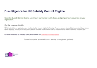 Due diligence for UK Subsidy Control Regime
Under the Subsidy Control Regime, we will carry out financial health checks and going concern assurances on your
organisation.
Certify you are eligible
When submitting an application, you must certify that you are eligible for funding. If you are unsure, please take independent legal advice
before applying. Should you be successful, we will complete these financial checks and assurances before confirming the grant offer.
For more information on company sizes, please refer to the Company accounts guidance.
Further information is available on our website in the general guidance
 