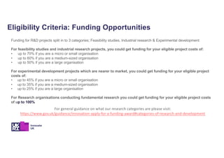 Eligibility Criteria: Funding Opportunities
Funding for R&D projects split in to 3 categories; Feasibility studies, Industrial research & Experimental development
For feasibility studies and industrial research projects, you could get funding for your eligible project costs of:
• up to 70% if you are a micro or small organisation
• up to 60% if you are a medium-sized organisation
• up to 50% if you are a large organisation
For experimental development projects which are nearer to market, you could get funding for your eligible project
costs of:
• up to 45% if you are a micro or small organisation
• up to 35% if you are a medium-sized organisation
• up to 25% if you are a large organisation
For Research organisations conducting fundamental research you could get funding for your eligible project costs
of up to 100%
For general guidance on what our research categories are please visit:
https://www.gov.uk/guidance/innovation-apply-for-a-funding-award#categories-of-research-and-development
 