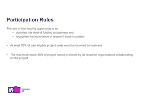 The aim of this funding opportunity is to:
• optimise the level of funding to business and
• recognise the importance of research base to project
• At least 70% of total eligible project costs must be incurred by business
• The maximum level (30% of project costs) is shared by all research organisations collaborating
on the project
Participation Rules
 