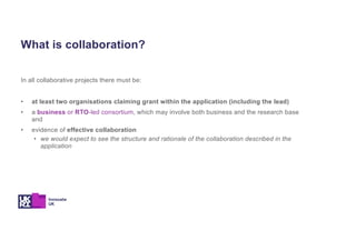 In all collaborative projects there must be:
• at least two organisations claiming grant within the application (including the lead)
• a business or RTO-led consortium, which may involve both business and the research base
and
• evidence of effective collaboration
• we would expect to see the structure and rationale of the collaboration described in the
application
What is collaboration?
 