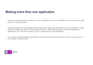 Making more than one application
• Any one business may be involved in up to 3 applications to this competition, but can only be the lead
partner in one application
• Any one research and technology organisation may only be the lead partner in one application. There
must be at least two other UK businesses (at least 1 SME) claiming grant. If they are leading an
application, they may be involved in up to 3 applications to this competition
• If a research and technology organisation is not the lead on any application, they can be a partner in
any number of applications
 