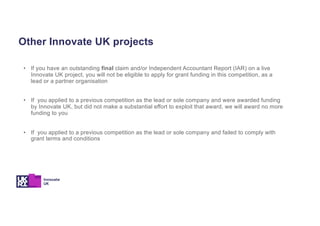 Other Innovate UK projects
• If you have an outstanding final claim and/or Independent Accountant Report (IAR) on a live
Innovate UK project, you will not be eligible to apply for grant funding in this competition, as a
lead or a partner organisation
• If you applied to a previous competition as the lead or sole company and were awarded funding
by Innovate UK, but did not make a substantial effort to exploit that award, we will award no more
funding to you
• If you applied to a previous competition as the lead or sole company and failed to comply with
grant terms and conditions
 