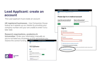 Lead Applicant: create an
account
The Lead applicant must create an account:
UK registered businesses - Use Companies House
lookup as it speeds up our checks by providing your
company number and your are unable to enter it at a
later date
Research organisations, academics &
Universities - Enter your information manually so
you’re not listed as a business on IFS and ensure you
receive the correct funding
 