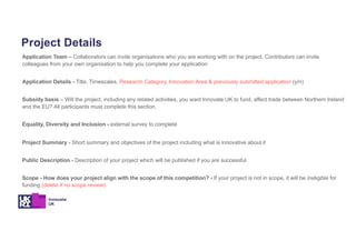 Project Details
Application Team – Collaborators can invite organisations who you are working with on the project. Contributors can invite
colleagues from your own organisation to help you complete your application
Application Details - Title, Timescales, Research Category, Innovation Area & previously submitted application (y/n)
Subsidy basis – Will the project, including any related activities, you want Innovate UK to fund, affect trade between Northern Ireland
and the EU? All participants must complete this section.
Equality, Diversity and Inclusion - external survey to complete
Project Summary - Short summary and objectives of the project including what is innovative about it
Public Description - Description of your project which will be published if you are successful
Scope - How does your project align with the scope of this competition? - If your project is not in scope, it will be ineligible for
funding (delete if no scope review)
 