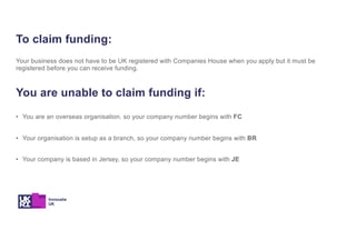 To claim funding:
Your business does not have to be UK registered with Companies House when you apply but it must be
registered before you can receive funding.
You are unable to claim funding if:
• You are an overseas organisation, so your company number begins with FC
• Your organisation is setup as a branch, so your company number begins with BR
• Your company is based in Jersey, so your company number begins with JE
 