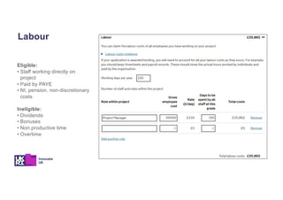 Eligible:
• Staff working directly on
project
• Paid by PAYE
• NI, pension, non-discretionary
costs
Ineligible:
• Dividends
• Bonuses
• Non productive time
• Overtime
Labour
 