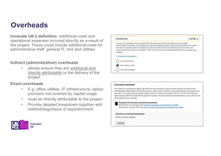Overheads
Innovate UK’s definition: additional costs and
operational expenses incurred directly as a result of
the project. These could include additional costs for
administrative staff, general IT, rent and utilities
Indirect (administration) overheads
• please ensure they are additional and
directly attributable to the delivery of the
project
Direct overheads
• E.g. office utilities, IT infrastructure, laptop
provision not covered by capital usage
• must be directly attributable to the project
• Provide detailed breakdown together with
methodology/basis of apportionment
 