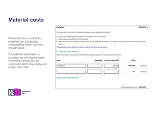 Material costs
Please be clear on what the
materials are, just putting
consumables doesn’t provide
enough detail.
If insufficient information is
provided, we will request more
information should you be
successful which may delay your
project start date.
 