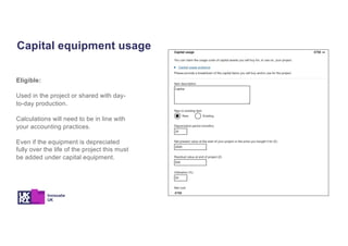 Capital equipment usage
Eligible:
Used in the project or shared with day-
to-day production.
Calculations will need to be in line with
your accounting practices.
Even if the equipment is depreciated
fully over the life of the project this must
be added under capital equipment.
 