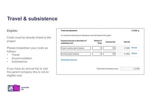 Travel & subsistence
Eligible:
Costs must be directly linked to the
project
Please breakdown your costs as
follows:
• Travel
• Accommodation
• Subsistence
If you have an annual trip to visit
the parent company this is not an
eligible cost
 