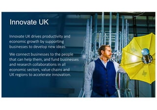Innovate UK drives productivity and
economic growth by supporting
businesses to develop new ideas.
We connect businesses to the people
that can help them, and fund businesses
and research collaborations in all
economic sectors, value chains and
UK regions to accelerate innovation.
Innovate UK
 