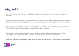 Why Je-S?
• We use the Research Councils’ Joint Electronic Submission System (Je-S) to collect academic
finances
• The Je-S system automates the collection of Full Economic Costs (FEC) based costs from academic
partners and tells them exactly what numbers should be used in the application form for their costs
• Also to collect project finance details from non-HEIs (e.g. RTOs) that are claiming they are carrying
out academic quality work and want to be funded on an FEC basis
• Using Je-S means that Innovate UK follows standard Research Council guidelines on funding
universities and enables Research Councils to easily co-fund Innovate UK projects
• The Je-S system is completely separate from Innovate UK and we cannot advise on its usage
 