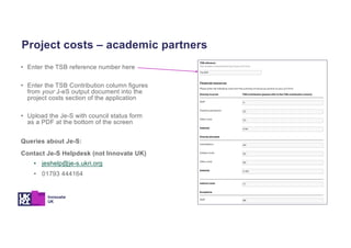 • Enter the TSB reference number here
• Enter the TSB Contribution column figures
from your J-eS output document into the
project costs section of the application
• Upload the Je-S with council status form
as a PDF at the bottom of the screen
Queries about Je-S:
Contact Je-S Helpdesk (not Innovate UK)
• jeshelp@je-s.ukri.org
• 01793 444164
Project costs – academic partners
 