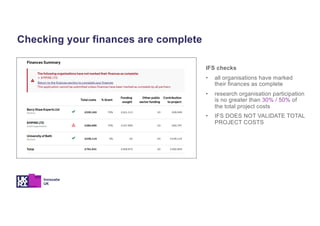 Checking your finances are complete
IFS checks
• all organisations have marked
their finances as complete
• research organisation participation
is no greater than 30% / 50% of
the total project costs
• IFS DOES NOT VALIDATE TOTAL
PROJECT COSTS
 