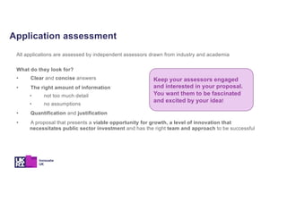 Application assessment
All applications are assessed by independent assessors drawn from industry and academia
What do they look for?
• Clear and concise answers
• The right amount of information
• not too much detail
• no assumptions
• Quantification and justification
• A proposal that presents a viable opportunity for growth, a level of innovation that
necessitates public sector investment and has the right team and approach to be successful
Keep your assessors engaged
and interested in your proposal.
You want them to be fascinated
and excited by your idea!
 