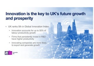 Innovation is the key to UK’s future growth
and prosperity
• UK ranks 5th in Global Innovation Index
• Innovation accounts for up to 50% of
labour productivity growth
• Firms that persistently invest in R&D
have higher productivity
• Innovating companies are more likely
to export and generate growth
 