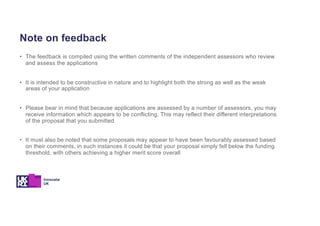 Note on feedback
• The feedback is compiled using the written comments of the independent assessors who review
and assess the applications
• It is intended to be constructive in nature and to highlight both the strong as well as the weak
areas of your application
• Please bear in mind that because applications are assessed by a number of assessors, you may
receive information which appears to be conflicting. This may reflect their different interpretations
of the proposal that you submitted
• It must also be noted that some proposals may appear to have been favourably assessed based
on their comments, in such instances it could be that your proposal simply fell below the funding
threshold, with others achieving a higher merit score overall
 