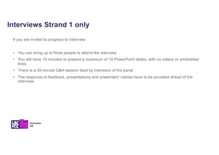 Interviews Strand 1 only
If you are invited to progress to interview:
• You can bring up to three people to attend the interview
• You will have 10 minutes to present a maximum of 10 PowerPoint slides, with no videos or embedded
links
• There is a 20-minute Q&A session lead by members of the panel
• The response to feedback, presentations and presenters’ names have to be provided ahead of the
interview
 