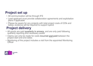 Project set up
• All communication will be through IFS
• Lead applicant must provide collaboration agreements and exploitation
plans if applicable
• Please be aware for any projects with total project costs of £25k and
below, evidence will be required to support spend
Project delivery
• All grants are paid quarterly in arrears, and are only paid following
quarterly reporting and necessary audits
• Claims can only be made for costs incurred and paid between the
project start and end dates
• Monitoring of the project includes a visit from the appointed Monitoring
Officer
 