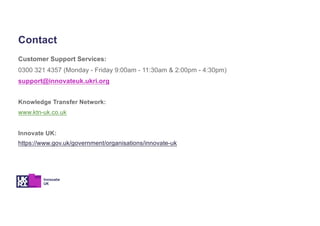 Customer Support Services:
0300 321 4357 (Monday - Friday 9:00am - 11:30am & 2:00pm - 4:30pm)
support@innovateuk.ukri.org
Knowledge Transfer Network:
www.ktn-uk.co.uk
Innovate UK:
https://www.gov.uk/government/organisations/innovate-uk
Contact
 