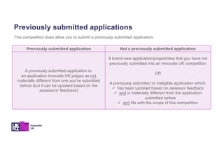 Previously submitted application Not a previously submitted application
A previously submitted application is:
an application Innovate UK judges as not
materially different from one you've submitted
before (but it can be updated based on the
assessors' feedback)
A brand-new application/project/idea that you have not
previously submitted into an Innovate UK competition
OR
A previously submitted or ineligible application which:
ü has been updated based on assessor feedback
ü and is materially different from the application
submitted before
ü and fits with the scope of this competition
Previously submitted applications
This competition does allow you to submit a previously submitted application.
 