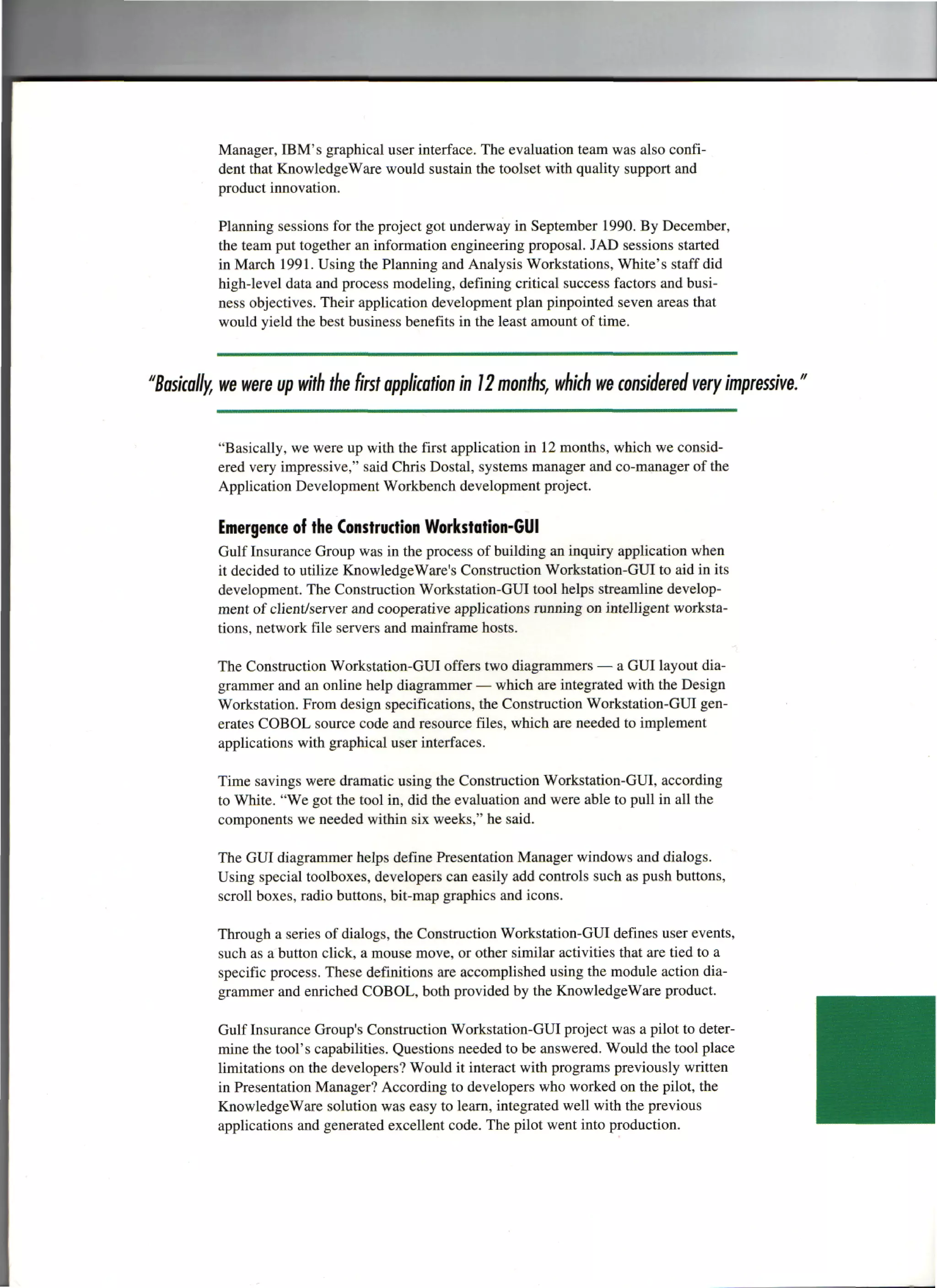 Manager, IBM's graphical user interface. The evaluation team was also confi-
          dent that KnowledgeWare would sustain the toolset with quality support and
          product innovation.

          Planning sessions for the project got underway in September 1990. By December,
          the team put together an information engineering proposal. JAD sessions started
          in March 1991. Using the Planning and Analysis Workstations, White's staff did
          high-level data and process modeling, defining critical success factors and busi-
          ness objectives. Their application development plan pinpointed seven areas that
          would yield the best business benefits in the least amount of time.



"Basically, we were up with the first application in 12 months, which we considered very impressive."

          "Basically, we were up with the first application in 12 months, which we consid-
          ered very impressive," said Chris Dostal, systems manager and co-manager of the
          Application Development Workbench development project.

          Emergence of the Construction Workstation-GUI
          Gulf Insurance Group was in the process of building an inquiry application when
          it decided to utilize KnowledgeWare's Construction Workstation-GUI to aid in its
          development. The Construction Workstation-GUI tool helps streamline develop-
          ment of client/server and cooperative applications running on intelligent worksta-
          tions, network file servers and mainframe hosts.

          The Construction Workstation-GUI offers two diagrammers — a GUI layout dia-
          grammer and an online help diagrammer — which are integrated with the Design
          Workstation. From design specifications, the Construction Workstation-GUI gen-
          erates COBOL source code and resource files, which are needed to implement
          applications with graphical user interfaces.

          Time savings were dramatic using the Construction Workstation-GUI, according
          to White. "We got the tool in, did the evaluation and were able to pull in all the
          components we needed within six weeks," he said.

          The GUI diagrammer helps define Presentation Manager windows and dialogs.
          Using special toolboxes, developers can easily add controls such as push buttons,
          scroll boxes, radio buttons, bit-map graphics and icons.

          Through a series of dialogs, the Construction Workstation-GUI defines user events,
          such as a button click, a mouse move, or other similar activities that are tied to a
          specific process. These definitions are accomplished using the module action dia-
          grammer and enriched COBOL, both provided by the KnowledgeWare product.

          Gulf Insurance Group's Construction Workstation-GUI project was a pilot to deter-
          mine the tool's capabilities. Questions needed to be answered. Would the tool place
          limitations on the developers? Would it interact with programs previously written
          in Presentation Manager? According to developers who worked on the pilot, the
          KnowledgeWare solution was easy to learn, integrated well with the previous
          applications and generated excellent code. The pilot went into production.
 