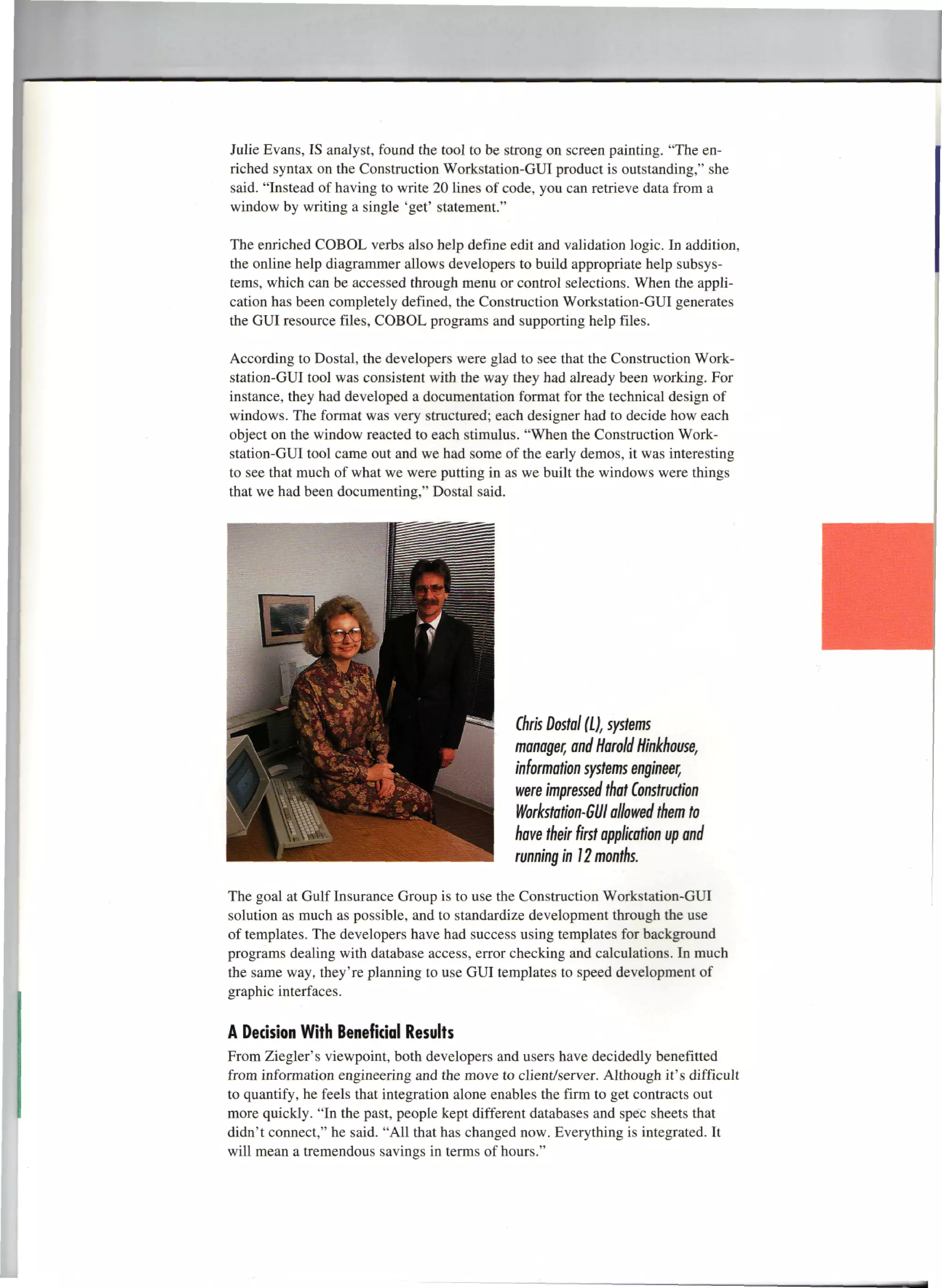Julie Evans, IS analyst, found the tool to be strong on screen painting. "The en-
riched syntax on the Construction Workstation-GUI product is outstanding," she
said. "Instead of having to write 20 lines of code, you can retrieve data from a
window by writing a single 'get' statement."

The enriched COBOL verbs also help define edit and validation logic. In addition,
the online help diagrammer allows developers to build appropriate help subsys-
tems, which can be accessed through menu or control selections. When the appli-
cation has been completely defined, the Construction Workstation-GUI generates
the GUI resource files, COBOL programs and supporting help files.

According to Dostal, the developers were glad to see that the Construction Work-
station-GUI tool was consistent with the way they had already been working. For
instance, they had developed a documentation format for the technical design of
windows. The format was very structured; each designer had to decide how each
object on the window reacted to each stimulus. "When the Construction Work-
station-GUI tool came out and we had some of the early demos, it was interesting
to see that much of what we were putting in as we built the windows were things
that we had been documenting," Dostal said.




                                              Chris Dostal (I), systems
                                              manager, and Harold Hinkhouse,
                                              information systems engineer,
                                              were impressed that Construction
                                              Workstation-GUI allowed them to
                                              have their first application up and
                                              running in 12 months.

The goal at Gulf Insurance Group is to use the Construction Workstation-GUI
solution as much as possible, and to standardize development through the use
of templates. The developers have had success using templates for background
programs dealing with database access, error checking and calculations. In much
the same way, they're planning to use GUI templates to speed development of
graphic interfaces.

A Decision With Beneficial Results
From Ziegler's viewpoint, both developers and users have decidedly benefitted
from information engineering and the move to client/server. Although it's difficult
to quantify, he feels that integration alone enables the firm to get contracts out
more quickly. "In the past, people kept different databases and spec sheets that
didn't connect," he said. "All that has changed now. Everything is integrated. It
will mean a tremendous savings in terms of hours."
 