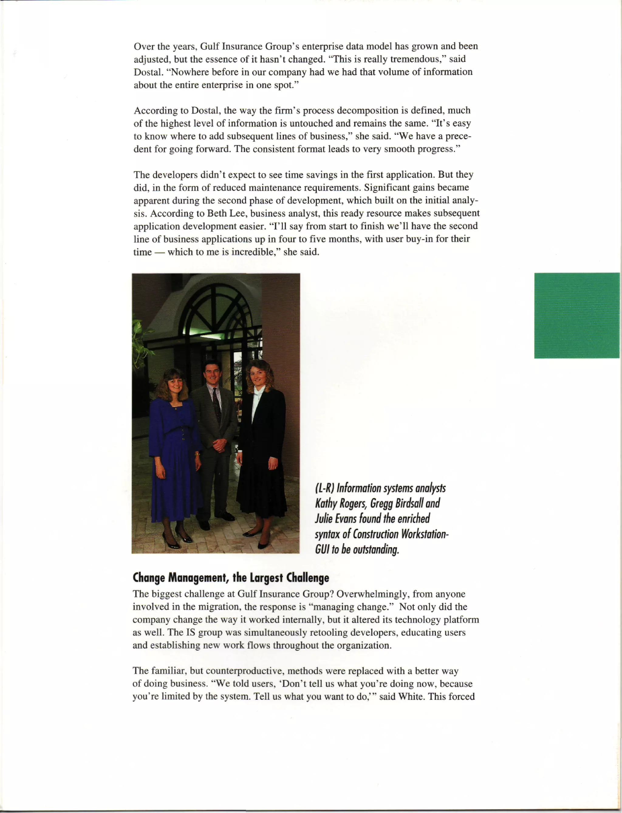 Over the years, Gulf Insurance Group's enterprise data model has grown and been
adjusted, but the essence of it hasn't changed. "This is really tremendous," said
Dostal. "Nowhere before in our company had we had that volume of information
about the entire enterprise in one spot."

According to Dostal, the way the firm's process decomposition is defined, much
of the highest level of information is untouched and remains the same. "It's easy
to know where to add subsequent lines of business," she said. "We have a prece-
dent for going forward. The consistent format leads to very smooth progress."

The developers didn't expect to see time savings in the first application. But they
did, in the form of reduced maintenance requirements. Significant gains became
apparent during the second phase of development, which built on the initial analy-
sis. According to Beth Lee, business analyst, this ready resource makes subsequent
application development easier. "I'll say from start to finish we'll have the second
line of business applications up in four to five months, with user buy-in for their
time — which to me is incredible," she said.




                                            (L-R) Information systems analysts
                                            Kathy Rogers, Gregg Birdsall and
                                            Julie Evans found the enriched
                                            syntax of Construction Workstation-
                                            GUI to be outstanding.

Change Management, the Largest Challenge
The biggest challenge at Gulf Insurance Group? Overwhelmingly, from anyone
involved in the migration, the response is "managing change." Not only did the
company change the way it worked internally, but it altered its technology platform
as well. The IS group was simultaneously retooling developers, educating users
and establishing new work flows throughout the organization.

The familiar, but counterproductive, methods were replaced with a better way
of doing business. "We told users, 'Don't tell us what you're doing now, because
you're limited by the system. Tell us what you want to do,'" said White. This forced
 