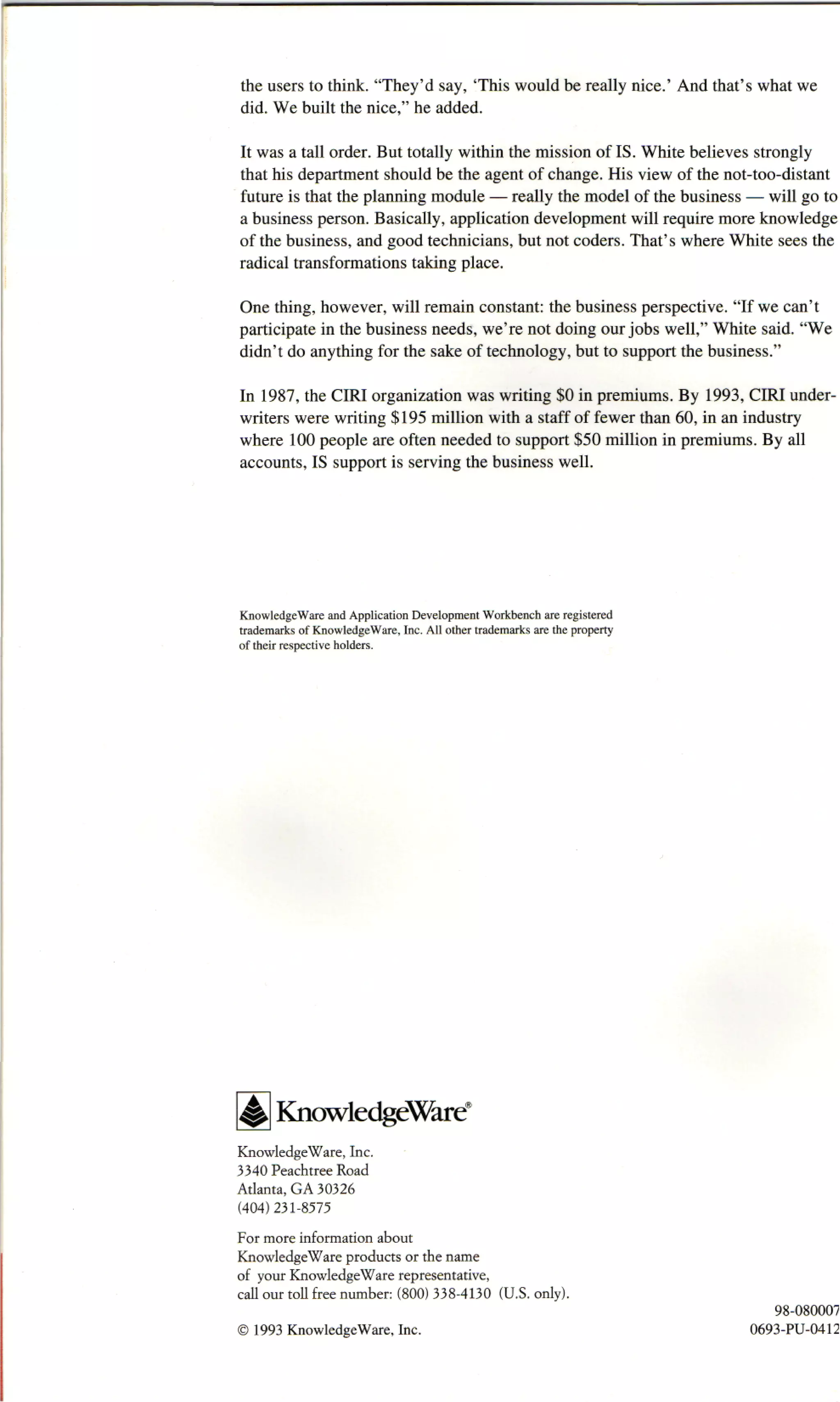 the users to think. "They'd say, This would be really nice.' And that's what we
did. We built the nice," he added.

It was a tall order. But totally within the mission of IS. White believes strongly
that his department should be the agent of change. His view of the not-too-distant
future is that the planning module — really the model of the business — will go to
a business person. Basically, application development will require more knowledge
of the business, and good technicians, but not coders. That's where White sees the
radical transformations taking place.

One thing, however, will remain constant: the business perspective. "If we can't
participate in the business needs, we're not doing our jobs well," White said. "We
didn't do anything for the sake of technology, but to support the business."

In 1987, the CIRI organization was writing $0 in premiums. By 1993, CIRI under-
writers were writing $195 million with a staff of fewer than 60, in an industry
where 100 people are often needed to support $50 million in premiums. By all
accounts, IS support is serving the business well.




KnowledgeWare and Application Development Workbench are registered
trademarks of KnowledgeWare, Inc. All other trademarks are the property
of their respective holders.




       KnowledgeWare®
KnowledgeWare, Inc.
3340 Peachtree Road
Atlanta, GA 30326
(404)231-8575
For more information about
KnowledgeWare products or the name
of your KnowledgeWare representative,
call our toll free number: (800) 338-4130 (U.S. only).
                                                                             98-08000'
© 1993 KnowledgeWare, Inc.                                                0693-PU-0412
 